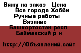 Вяжу на заказ › Цена ­ 800 - Все города Хобби. Ручные работы » Вязание   . Башкортостан респ.,Баймакский р-н